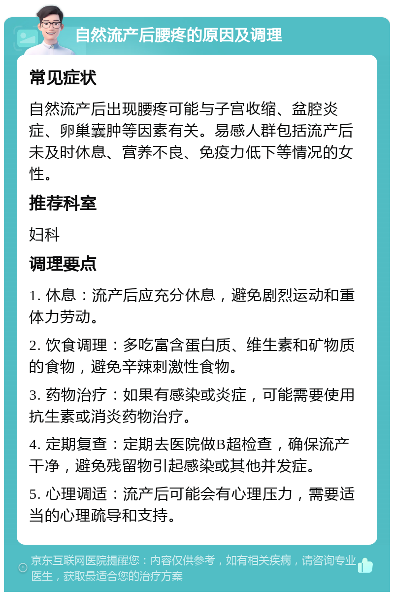 自然流产后腰疼的原因及调理 常见症状 自然流产后出现腰疼可能与子宫收缩、盆腔炎症、卵巢囊肿等因素有关。易感人群包括流产后未及时休息、营养不良、免疫力低下等情况的女性。 推荐科室 妇科 调理要点 1. 休息：流产后应充分休息，避免剧烈运动和重体力劳动。 2. 饮食调理：多吃富含蛋白质、维生素和矿物质的食物，避免辛辣刺激性食物。 3. 药物治疗：如果有感染或炎症，可能需要使用抗生素或消炎药物治疗。 4. 定期复查：定期去医院做B超检查，确保流产干净，避免残留物引起感染或其他并发症。 5. 心理调适：流产后可能会有心理压力，需要适当的心理疏导和支持。