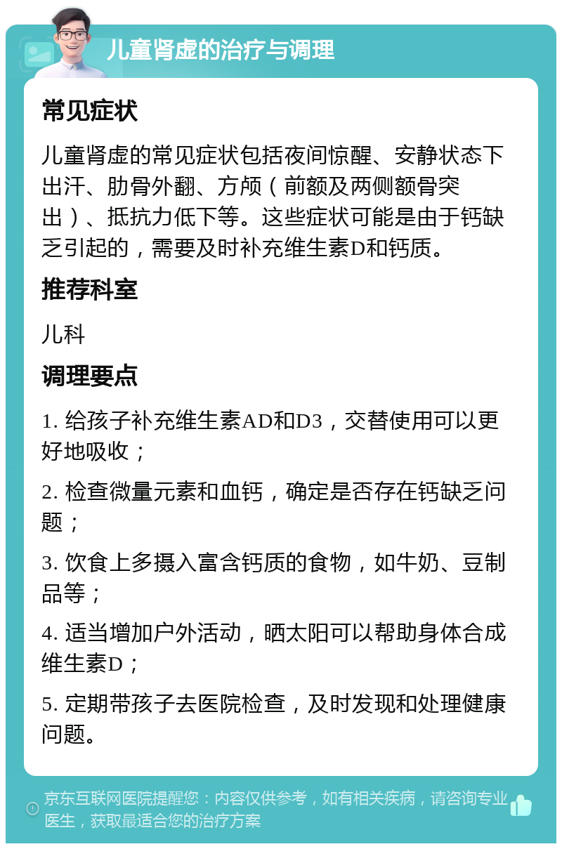 儿童肾虚的治疗与调理 常见症状 儿童肾虚的常见症状包括夜间惊醒、安静状态下出汗、肋骨外翻、方颅（前额及两侧额骨突出）、抵抗力低下等。这些症状可能是由于钙缺乏引起的，需要及时补充维生素D和钙质。 推荐科室 儿科 调理要点 1. 给孩子补充维生素AD和D3，交替使用可以更好地吸收； 2. 检查微量元素和血钙，确定是否存在钙缺乏问题； 3. 饮食上多摄入富含钙质的食物，如牛奶、豆制品等； 4. 适当增加户外活动，晒太阳可以帮助身体合成维生素D； 5. 定期带孩子去医院检查，及时发现和处理健康问题。