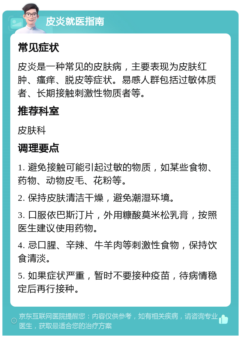 皮炎就医指南 常见症状 皮炎是一种常见的皮肤病，主要表现为皮肤红肿、瘙痒、脱皮等症状。易感人群包括过敏体质者、长期接触刺激性物质者等。 推荐科室 皮肤科 调理要点 1. 避免接触可能引起过敏的物质，如某些食物、药物、动物皮毛、花粉等。 2. 保持皮肤清洁干燥，避免潮湿环境。 3. 口服依巴斯汀片，外用糠酸莫米松乳膏，按照医生建议使用药物。 4. 忌口腥、辛辣、牛羊肉等刺激性食物，保持饮食清淡。 5. 如果症状严重，暂时不要接种疫苗，待病情稳定后再行接种。