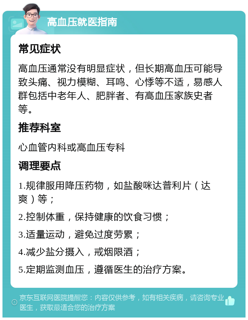 高血压就医指南 常见症状 高血压通常没有明显症状，但长期高血压可能导致头痛、视力模糊、耳鸣、心悸等不适，易感人群包括中老年人、肥胖者、有高血压家族史者等。 推荐科室 心血管内科或高血压专科 调理要点 1.规律服用降压药物，如盐酸咪达普利片（达爽）等； 2.控制体重，保持健康的饮食习惯； 3.适量运动，避免过度劳累； 4.减少盐分摄入，戒烟限酒； 5.定期监测血压，遵循医生的治疗方案。