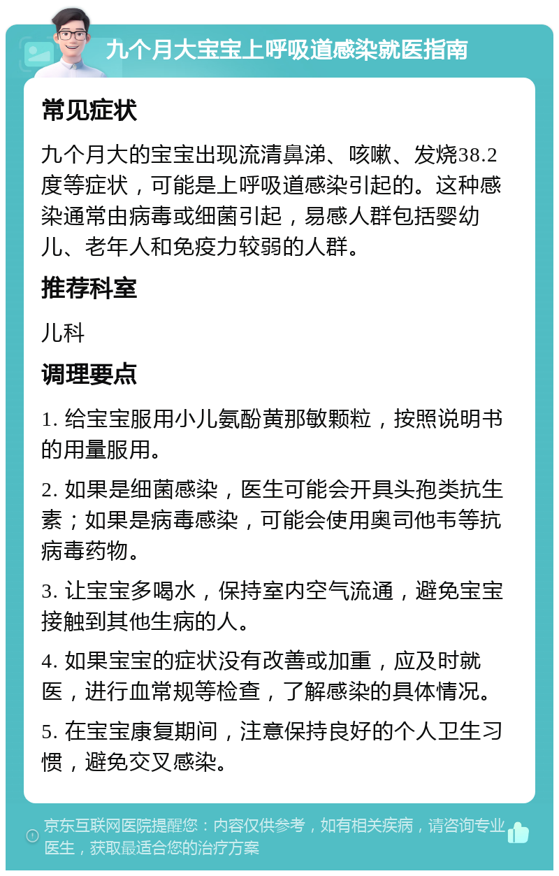 九个月大宝宝上呼吸道感染就医指南 常见症状 九个月大的宝宝出现流清鼻涕、咳嗽、发烧38.2度等症状，可能是上呼吸道感染引起的。这种感染通常由病毒或细菌引起，易感人群包括婴幼儿、老年人和免疫力较弱的人群。 推荐科室 儿科 调理要点 1. 给宝宝服用小儿氨酚黄那敏颗粒，按照说明书的用量服用。 2. 如果是细菌感染，医生可能会开具头孢类抗生素；如果是病毒感染，可能会使用奥司他韦等抗病毒药物。 3. 让宝宝多喝水，保持室内空气流通，避免宝宝接触到其他生病的人。 4. 如果宝宝的症状没有改善或加重，应及时就医，进行血常规等检查，了解感染的具体情况。 5. 在宝宝康复期间，注意保持良好的个人卫生习惯，避免交叉感染。