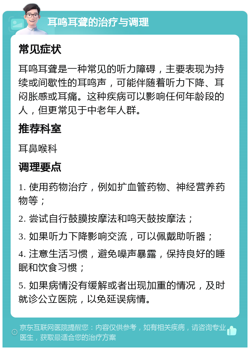 耳鸣耳聋的治疗与调理 常见症状 耳鸣耳聋是一种常见的听力障碍，主要表现为持续或间歇性的耳鸣声，可能伴随着听力下降、耳闷胀感或耳痛。这种疾病可以影响任何年龄段的人，但更常见于中老年人群。 推荐科室 耳鼻喉科 调理要点 1. 使用药物治疗，例如扩血管药物、神经营养药物等； 2. 尝试自行鼓膜按摩法和鸣天鼓按摩法； 3. 如果听力下降影响交流，可以佩戴助听器； 4. 注意生活习惯，避免噪声暴露，保持良好的睡眠和饮食习惯； 5. 如果病情没有缓解或者出现加重的情况，及时就诊公立医院，以免延误病情。