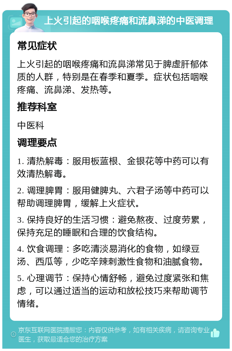 上火引起的咽喉疼痛和流鼻涕的中医调理 常见症状 上火引起的咽喉疼痛和流鼻涕常见于脾虚肝郁体质的人群，特别是在春季和夏季。症状包括咽喉疼痛、流鼻涕、发热等。 推荐科室 中医科 调理要点 1. 清热解毒：服用板蓝根、金银花等中药可以有效清热解毒。 2. 调理脾胃：服用健脾丸、六君子汤等中药可以帮助调理脾胃，缓解上火症状。 3. 保持良好的生活习惯：避免熬夜、过度劳累，保持充足的睡眠和合理的饮食结构。 4. 饮食调理：多吃清淡易消化的食物，如绿豆汤、西瓜等，少吃辛辣刺激性食物和油腻食物。 5. 心理调节：保持心情舒畅，避免过度紧张和焦虑，可以通过适当的运动和放松技巧来帮助调节情绪。