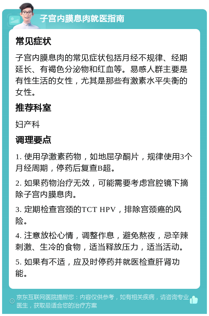 子宫内膜息肉就医指南 常见症状 子宫内膜息肉的常见症状包括月经不规律、经期延长、有褐色分泌物和红血等。易感人群主要是有性生活的女性，尤其是那些有激素水平失衡的女性。 推荐科室 妇产科 调理要点 1. 使用孕激素药物，如地屈孕酮片，规律使用3个月经周期，停药后复查B超。 2. 如果药物治疗无效，可能需要考虑宫腔镜下摘除子宫内膜息肉。 3. 定期检查宫颈的TCT HPV，排除宫颈癌的风险。 4. 注意放松心情，调整作息，避免熬夜，忌辛辣刺激、生冷的食物，适当释放压力，适当活动。 5. 如果有不适，应及时停药并就医检查肝肾功能。