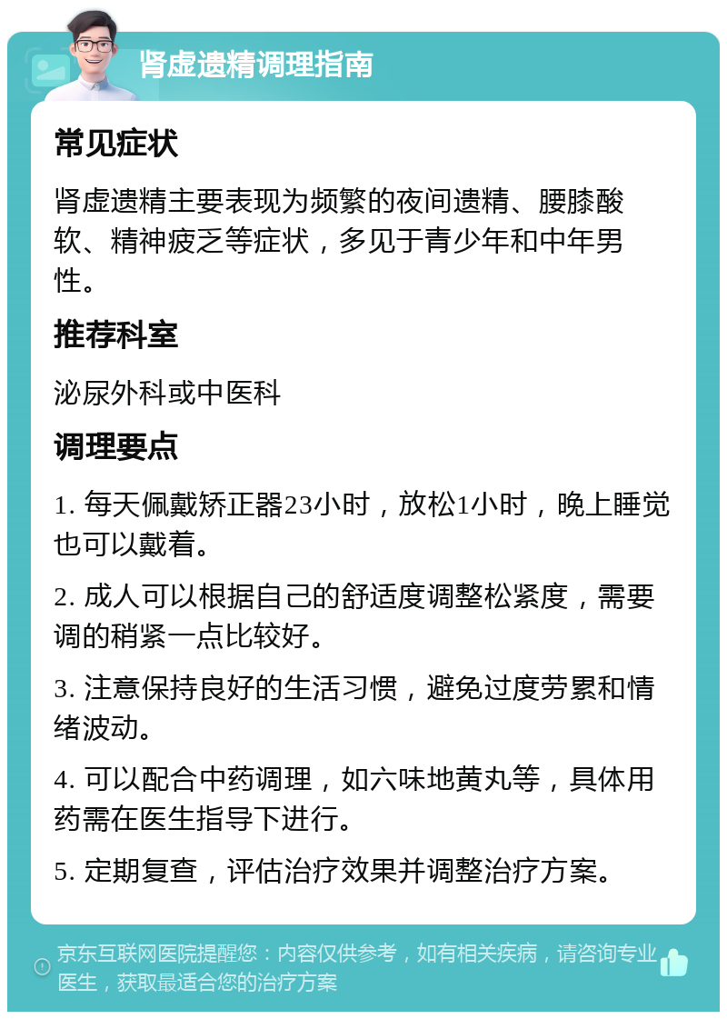 肾虚遗精调理指南 常见症状 肾虚遗精主要表现为频繁的夜间遗精、腰膝酸软、精神疲乏等症状，多见于青少年和中年男性。 推荐科室 泌尿外科或中医科 调理要点 1. 每天佩戴矫正器23小时，放松1小时，晚上睡觉也可以戴着。 2. 成人可以根据自己的舒适度调整松紧度，需要调的稍紧一点比较好。 3. 注意保持良好的生活习惯，避免过度劳累和情绪波动。 4. 可以配合中药调理，如六味地黄丸等，具体用药需在医生指导下进行。 5. 定期复查，评估治疗效果并调整治疗方案。