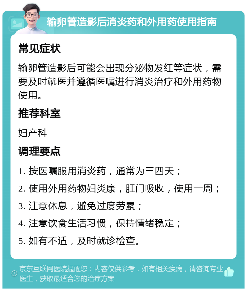 输卵管造影后消炎药和外用药使用指南 常见症状 输卵管造影后可能会出现分泌物发红等症状，需要及时就医并遵循医嘱进行消炎治疗和外用药物使用。 推荐科室 妇产科 调理要点 1. 按医嘱服用消炎药，通常为三四天； 2. 使用外用药物妇炎康，肛门吸收，使用一周； 3. 注意休息，避免过度劳累； 4. 注意饮食生活习惯，保持情绪稳定； 5. 如有不适，及时就诊检查。