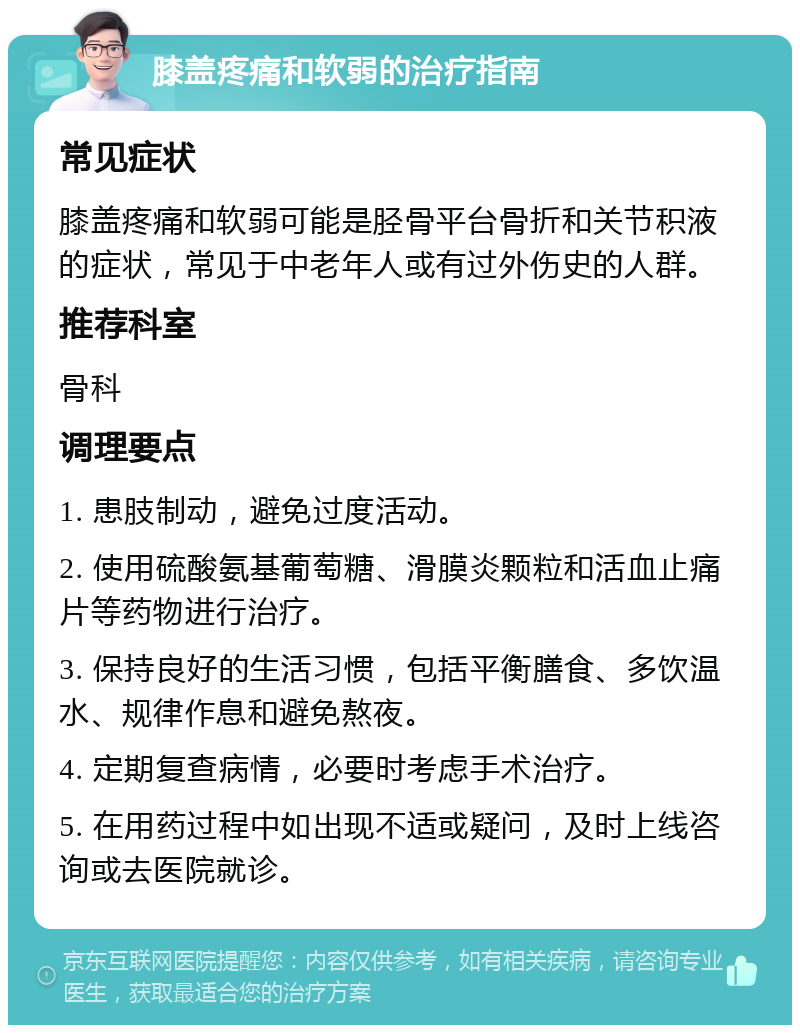 膝盖疼痛和软弱的治疗指南 常见症状 膝盖疼痛和软弱可能是胫骨平台骨折和关节积液的症状，常见于中老年人或有过外伤史的人群。 推荐科室 骨科 调理要点 1. 患肢制动，避免过度活动。 2. 使用硫酸氨基葡萄糖、滑膜炎颗粒和活血止痛片等药物进行治疗。 3. 保持良好的生活习惯，包括平衡膳食、多饮温水、规律作息和避免熬夜。 4. 定期复查病情，必要时考虑手术治疗。 5. 在用药过程中如出现不适或疑问，及时上线咨询或去医院就诊。