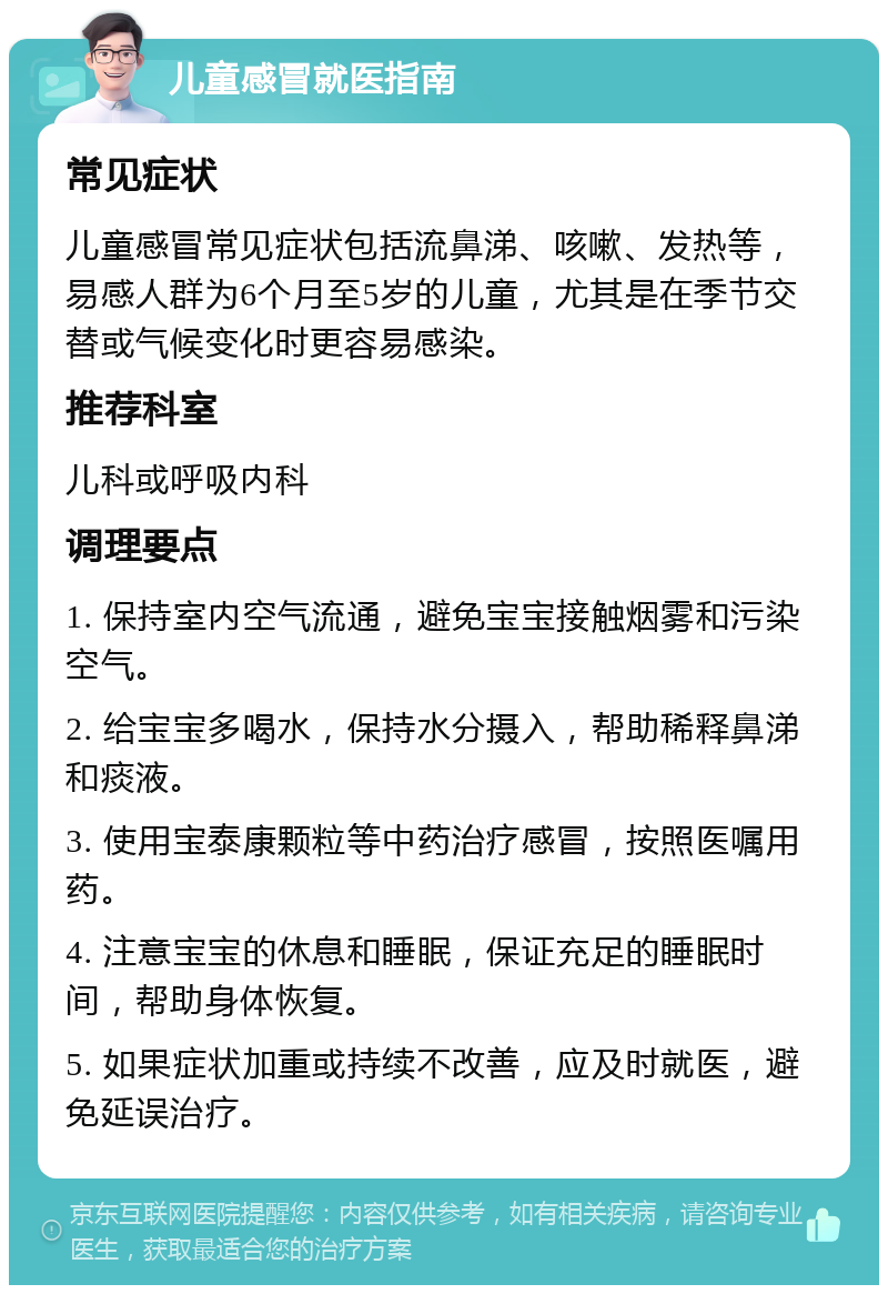 儿童感冒就医指南 常见症状 儿童感冒常见症状包括流鼻涕、咳嗽、发热等，易感人群为6个月至5岁的儿童，尤其是在季节交替或气候变化时更容易感染。 推荐科室 儿科或呼吸内科 调理要点 1. 保持室内空气流通，避免宝宝接触烟雾和污染空气。 2. 给宝宝多喝水，保持水分摄入，帮助稀释鼻涕和痰液。 3. 使用宝泰康颗粒等中药治疗感冒，按照医嘱用药。 4. 注意宝宝的休息和睡眠，保证充足的睡眠时间，帮助身体恢复。 5. 如果症状加重或持续不改善，应及时就医，避免延误治疗。