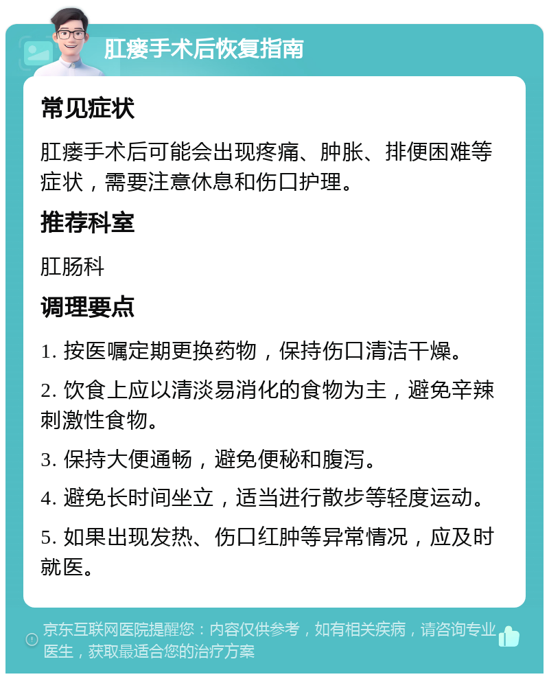 肛瘘手术后恢复指南 常见症状 肛瘘手术后可能会出现疼痛、肿胀、排便困难等症状，需要注意休息和伤口护理。 推荐科室 肛肠科 调理要点 1. 按医嘱定期更换药物，保持伤口清洁干燥。 2. 饮食上应以清淡易消化的食物为主，避免辛辣刺激性食物。 3. 保持大便通畅，避免便秘和腹泻。 4. 避免长时间坐立，适当进行散步等轻度运动。 5. 如果出现发热、伤口红肿等异常情况，应及时就医。