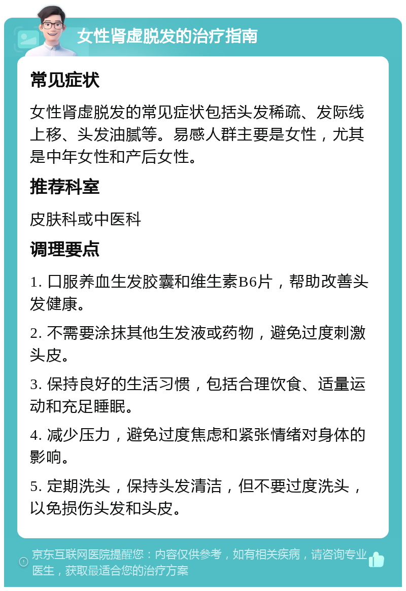 女性肾虚脱发的治疗指南 常见症状 女性肾虚脱发的常见症状包括头发稀疏、发际线上移、头发油腻等。易感人群主要是女性，尤其是中年女性和产后女性。 推荐科室 皮肤科或中医科 调理要点 1. 口服养血生发胶囊和维生素B6片，帮助改善头发健康。 2. 不需要涂抹其他生发液或药物，避免过度刺激头皮。 3. 保持良好的生活习惯，包括合理饮食、适量运动和充足睡眠。 4. 减少压力，避免过度焦虑和紧张情绪对身体的影响。 5. 定期洗头，保持头发清洁，但不要过度洗头，以免损伤头发和头皮。