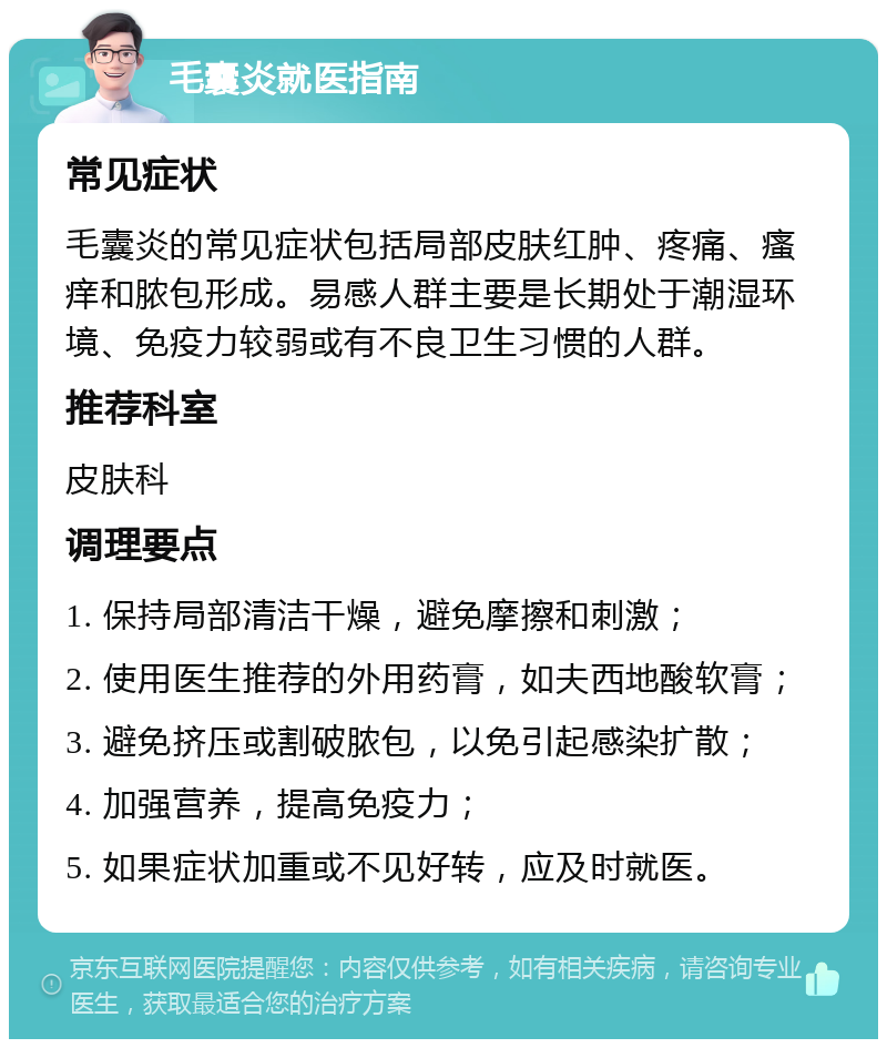 毛囊炎就医指南 常见症状 毛囊炎的常见症状包括局部皮肤红肿、疼痛、瘙痒和脓包形成。易感人群主要是长期处于潮湿环境、免疫力较弱或有不良卫生习惯的人群。 推荐科室 皮肤科 调理要点 1. 保持局部清洁干燥，避免摩擦和刺激； 2. 使用医生推荐的外用药膏，如夫西地酸软膏； 3. 避免挤压或割破脓包，以免引起感染扩散； 4. 加强营养，提高免疫力； 5. 如果症状加重或不见好转，应及时就医。