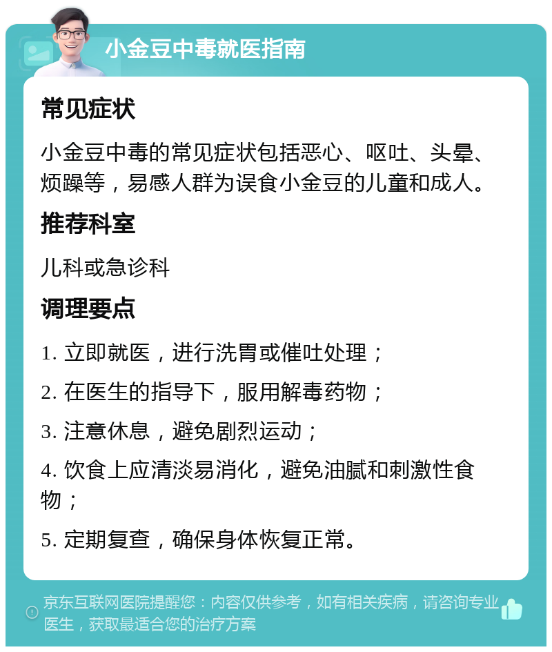 小金豆中毒就医指南 常见症状 小金豆中毒的常见症状包括恶心、呕吐、头晕、烦躁等，易感人群为误食小金豆的儿童和成人。 推荐科室 儿科或急诊科 调理要点 1. 立即就医，进行洗胃或催吐处理； 2. 在医生的指导下，服用解毒药物； 3. 注意休息，避免剧烈运动； 4. 饮食上应清淡易消化，避免油腻和刺激性食物； 5. 定期复查，确保身体恢复正常。