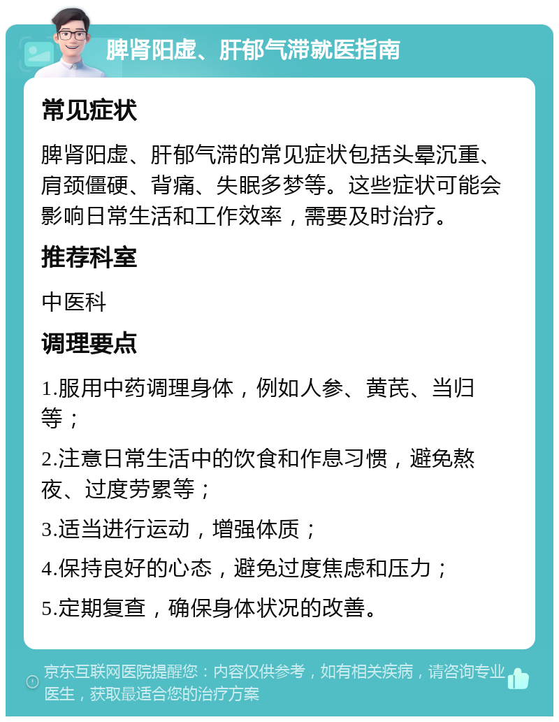 脾肾阳虚、肝郁气滞就医指南 常见症状 脾肾阳虚、肝郁气滞的常见症状包括头晕沉重、肩颈僵硬、背痛、失眠多梦等。这些症状可能会影响日常生活和工作效率，需要及时治疗。 推荐科室 中医科 调理要点 1.服用中药调理身体，例如人参、黄芪、当归等； 2.注意日常生活中的饮食和作息习惯，避免熬夜、过度劳累等； 3.适当进行运动，增强体质； 4.保持良好的心态，避免过度焦虑和压力； 5.定期复查，确保身体状况的改善。