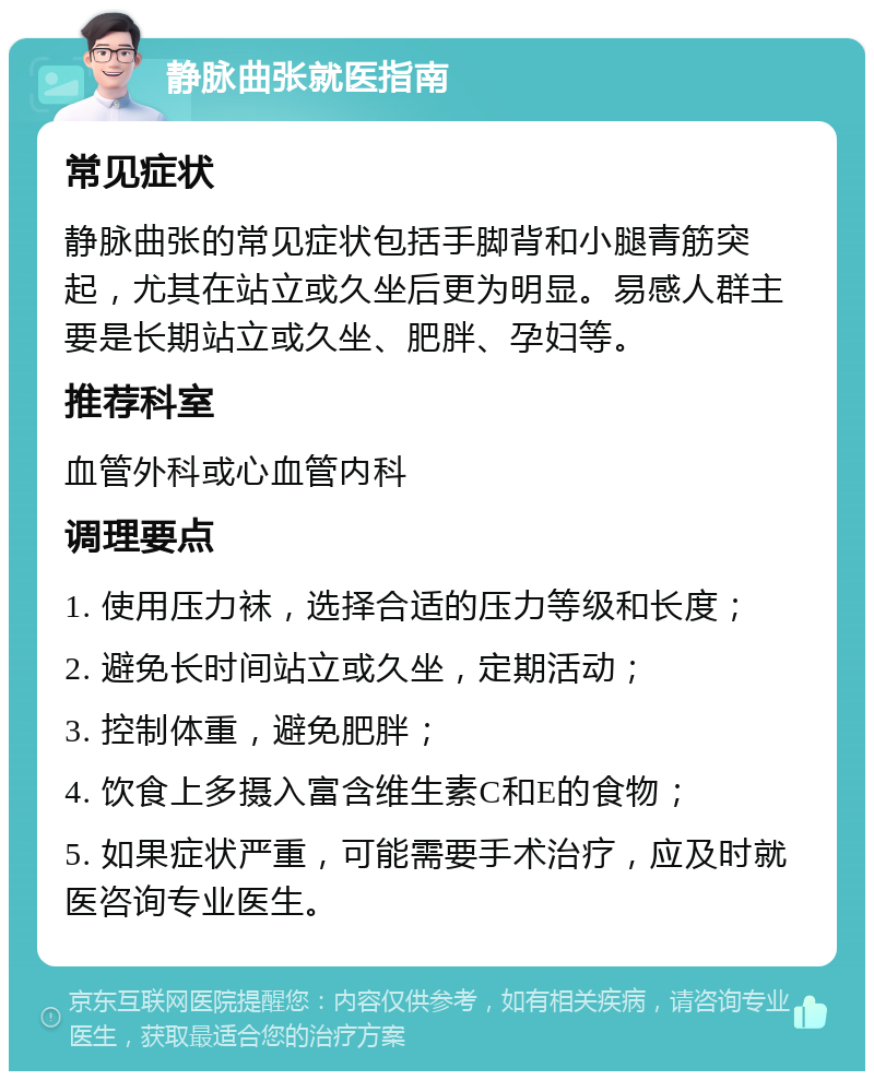 静脉曲张就医指南 常见症状 静脉曲张的常见症状包括手脚背和小腿青筋突起，尤其在站立或久坐后更为明显。易感人群主要是长期站立或久坐、肥胖、孕妇等。 推荐科室 血管外科或心血管内科 调理要点 1. 使用压力袜，选择合适的压力等级和长度； 2. 避免长时间站立或久坐，定期活动； 3. 控制体重，避免肥胖； 4. 饮食上多摄入富含维生素C和E的食物； 5. 如果症状严重，可能需要手术治疗，应及时就医咨询专业医生。