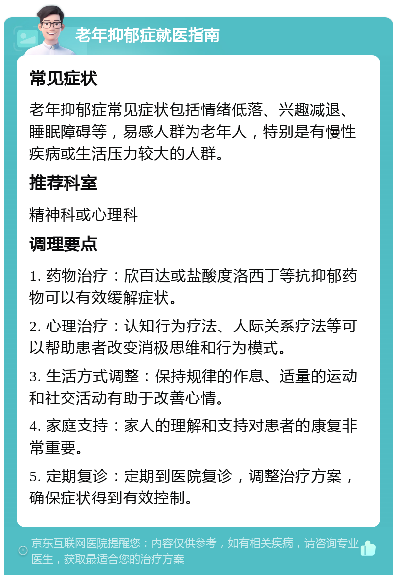 老年抑郁症就医指南 常见症状 老年抑郁症常见症状包括情绪低落、兴趣减退、睡眠障碍等，易感人群为老年人，特别是有慢性疾病或生活压力较大的人群。 推荐科室 精神科或心理科 调理要点 1. 药物治疗：欣百达或盐酸度洛西丁等抗抑郁药物可以有效缓解症状。 2. 心理治疗：认知行为疗法、人际关系疗法等可以帮助患者改变消极思维和行为模式。 3. 生活方式调整：保持规律的作息、适量的运动和社交活动有助于改善心情。 4. 家庭支持：家人的理解和支持对患者的康复非常重要。 5. 定期复诊：定期到医院复诊，调整治疗方案，确保症状得到有效控制。