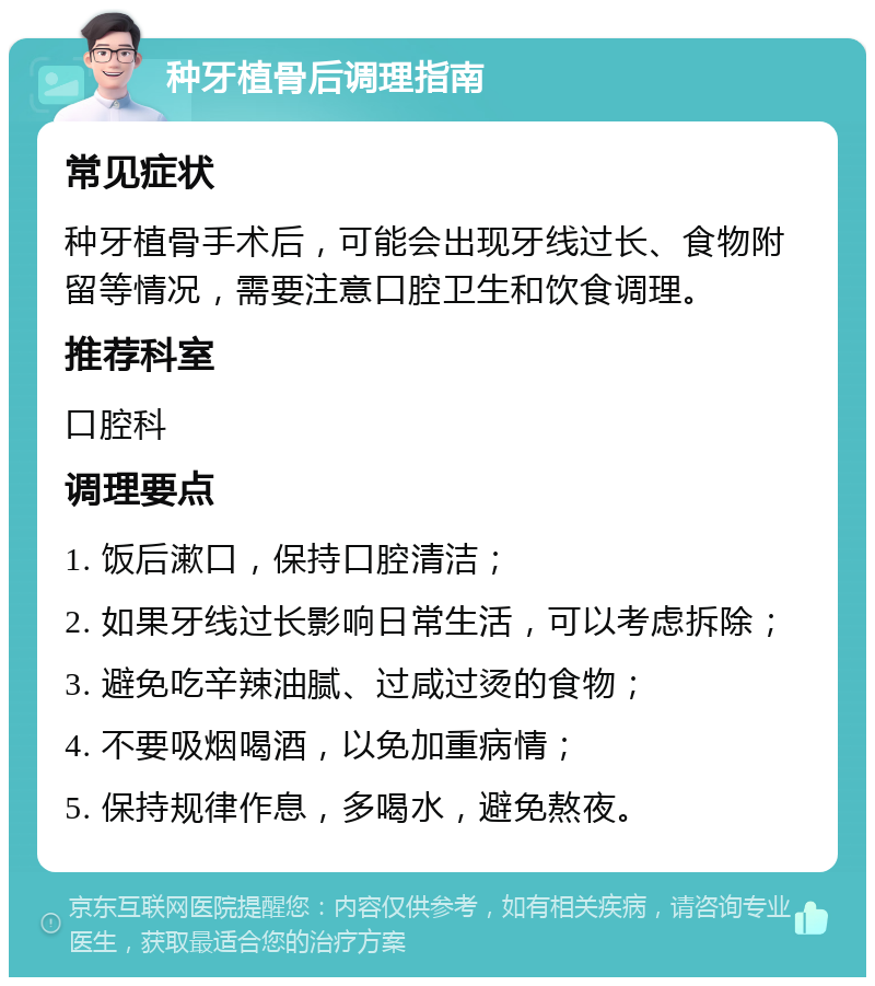 种牙植骨后调理指南 常见症状 种牙植骨手术后，可能会出现牙线过长、食物附留等情况，需要注意口腔卫生和饮食调理。 推荐科室 口腔科 调理要点 1. 饭后漱口，保持口腔清洁； 2. 如果牙线过长影响日常生活，可以考虑拆除； 3. 避免吃辛辣油腻、过咸过烫的食物； 4. 不要吸烟喝酒，以免加重病情； 5. 保持规律作息，多喝水，避免熬夜。