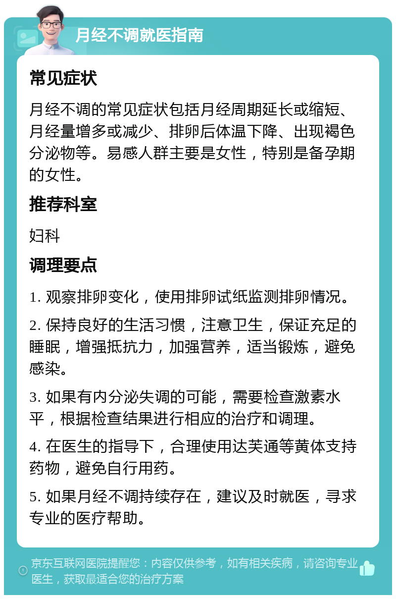 月经不调就医指南 常见症状 月经不调的常见症状包括月经周期延长或缩短、月经量增多或减少、排卵后体温下降、出现褐色分泌物等。易感人群主要是女性，特别是备孕期的女性。 推荐科室 妇科 调理要点 1. 观察排卵变化，使用排卵试纸监测排卵情况。 2. 保持良好的生活习惯，注意卫生，保证充足的睡眠，增强抵抗力，加强营养，适当锻炼，避免感染。 3. 如果有内分泌失调的可能，需要检查激素水平，根据检查结果进行相应的治疗和调理。 4. 在医生的指导下，合理使用达芙通等黄体支持药物，避免自行用药。 5. 如果月经不调持续存在，建议及时就医，寻求专业的医疗帮助。