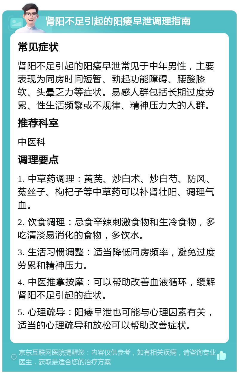 肾阳不足引起的阳痿早泄调理指南 常见症状 肾阳不足引起的阳痿早泄常见于中年男性，主要表现为同房时间短暂、勃起功能障碍、腰酸膝软、头晕乏力等症状。易感人群包括长期过度劳累、性生活频繁或不规律、精神压力大的人群。 推荐科室 中医科 调理要点 1. 中草药调理：黄芪、炒白术、炒白芍、防风、菟丝子、枸杞子等中草药可以补肾壮阳、调理气血。 2. 饮食调理：忌食辛辣刺激食物和生冷食物，多吃清淡易消化的食物，多饮水。 3. 生活习惯调整：适当降低同房频率，避免过度劳累和精神压力。 4. 中医推拿按摩：可以帮助改善血液循环，缓解肾阳不足引起的症状。 5. 心理疏导：阳痿早泄也可能与心理因素有关，适当的心理疏导和放松可以帮助改善症状。