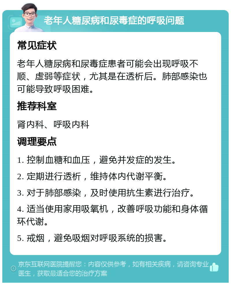 老年人糖尿病和尿毒症的呼吸问题 常见症状 老年人糖尿病和尿毒症患者可能会出现呼吸不顺、虚弱等症状，尤其是在透析后。肺部感染也可能导致呼吸困难。 推荐科室 肾内科、呼吸内科 调理要点 1. 控制血糖和血压，避免并发症的发生。 2. 定期进行透析，维持体内代谢平衡。 3. 对于肺部感染，及时使用抗生素进行治疗。 4. 适当使用家用吸氧机，改善呼吸功能和身体循环代谢。 5. 戒烟，避免吸烟对呼吸系统的损害。