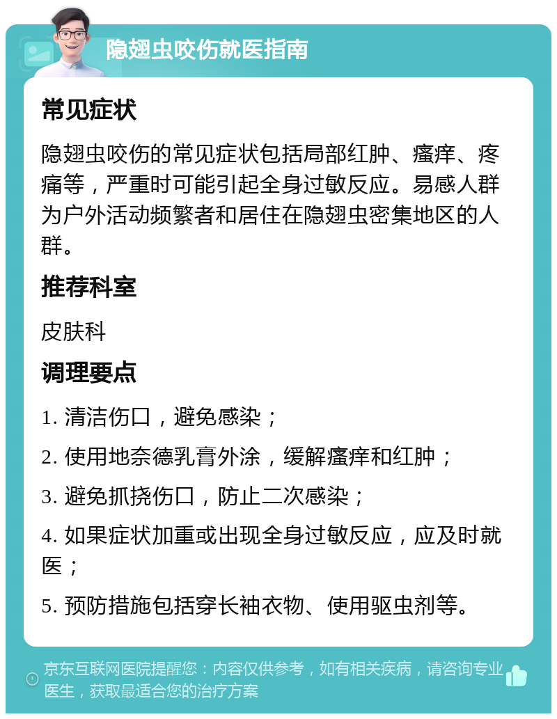 隐翅虫咬伤就医指南 常见症状 隐翅虫咬伤的常见症状包括局部红肿、瘙痒、疼痛等，严重时可能引起全身过敏反应。易感人群为户外活动频繁者和居住在隐翅虫密集地区的人群。 推荐科室 皮肤科 调理要点 1. 清洁伤口，避免感染； 2. 使用地奈德乳膏外涂，缓解瘙痒和红肿； 3. 避免抓挠伤口，防止二次感染； 4. 如果症状加重或出现全身过敏反应，应及时就医； 5. 预防措施包括穿长袖衣物、使用驱虫剂等。