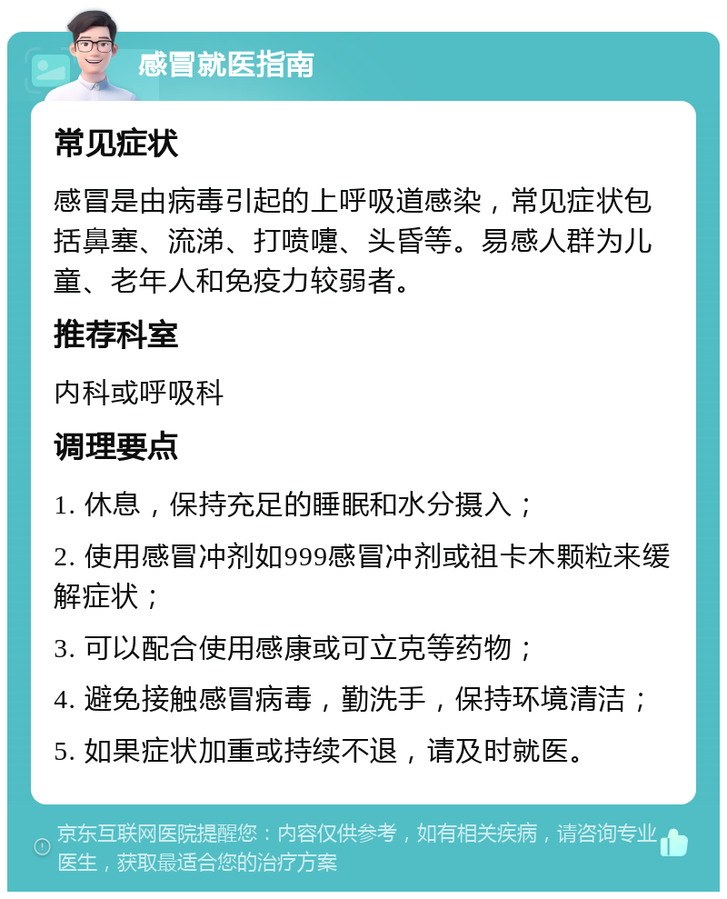 感冒就医指南 常见症状 感冒是由病毒引起的上呼吸道感染，常见症状包括鼻塞、流涕、打喷嚏、头昏等。易感人群为儿童、老年人和免疫力较弱者。 推荐科室 内科或呼吸科 调理要点 1. 休息，保持充足的睡眠和水分摄入； 2. 使用感冒冲剂如999感冒冲剂或祖卡木颗粒来缓解症状； 3. 可以配合使用感康或可立克等药物； 4. 避免接触感冒病毒，勤洗手，保持环境清洁； 5. 如果症状加重或持续不退，请及时就医。