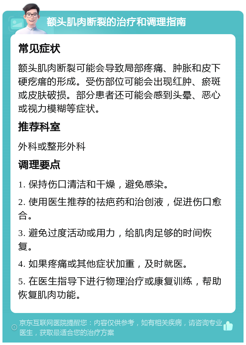 额头肌肉断裂的治疗和调理指南 常见症状 额头肌肉断裂可能会导致局部疼痛、肿胀和皮下硬疙瘩的形成。受伤部位可能会出现红肿、瘀斑或皮肤破损。部分患者还可能会感到头晕、恶心或视力模糊等症状。 推荐科室 外科或整形外科 调理要点 1. 保持伤口清洁和干燥，避免感染。 2. 使用医生推荐的祛疤药和治创液，促进伤口愈合。 3. 避免过度活动或用力，给肌肉足够的时间恢复。 4. 如果疼痛或其他症状加重，及时就医。 5. 在医生指导下进行物理治疗或康复训练，帮助恢复肌肉功能。