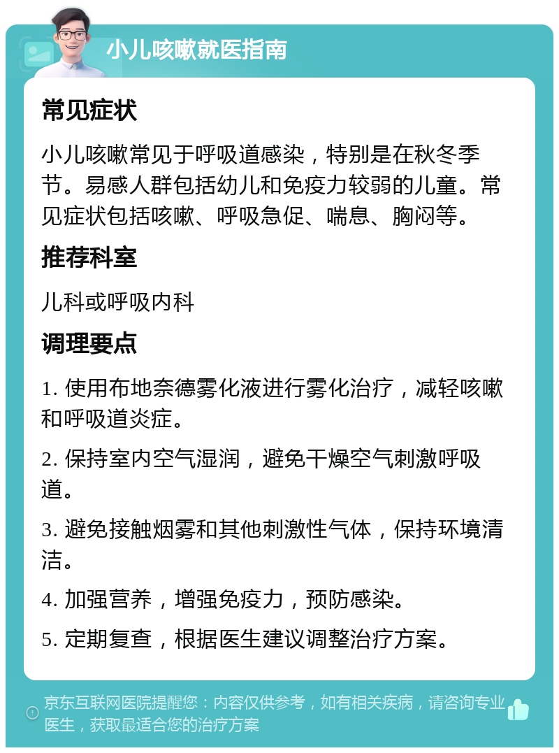 小儿咳嗽就医指南 常见症状 小儿咳嗽常见于呼吸道感染，特别是在秋冬季节。易感人群包括幼儿和免疫力较弱的儿童。常见症状包括咳嗽、呼吸急促、喘息、胸闷等。 推荐科室 儿科或呼吸内科 调理要点 1. 使用布地奈德雾化液进行雾化治疗，减轻咳嗽和呼吸道炎症。 2. 保持室内空气湿润，避免干燥空气刺激呼吸道。 3. 避免接触烟雾和其他刺激性气体，保持环境清洁。 4. 加强营养，增强免疫力，预防感染。 5. 定期复查，根据医生建议调整治疗方案。