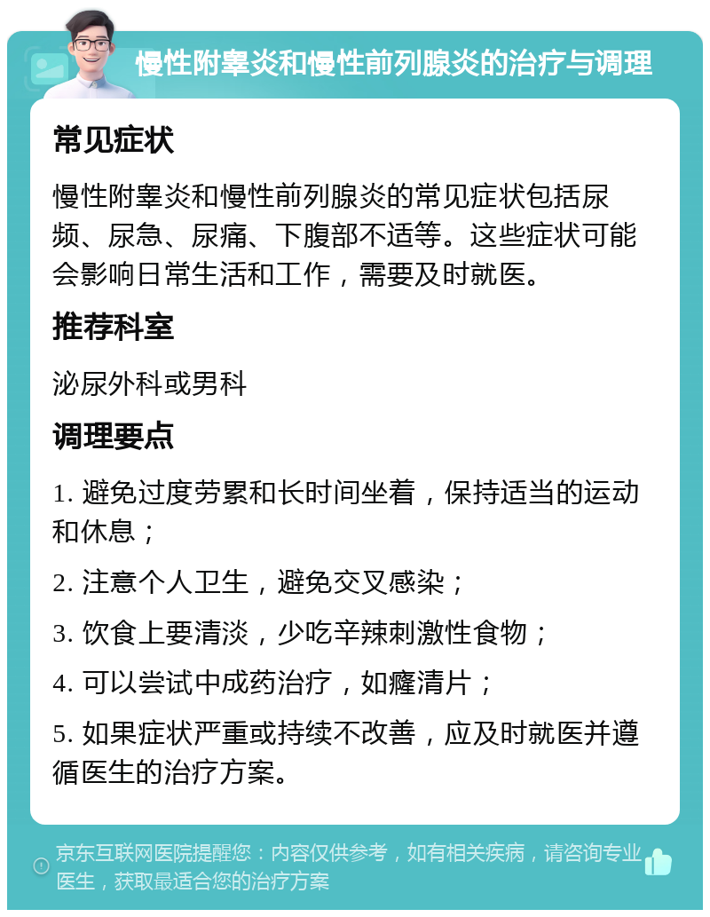 慢性附睾炎和慢性前列腺炎的治疗与调理 常见症状 慢性附睾炎和慢性前列腺炎的常见症状包括尿频、尿急、尿痛、下腹部不适等。这些症状可能会影响日常生活和工作，需要及时就医。 推荐科室 泌尿外科或男科 调理要点 1. 避免过度劳累和长时间坐着，保持适当的运动和休息； 2. 注意个人卫生，避免交叉感染； 3. 饮食上要清淡，少吃辛辣刺激性食物； 4. 可以尝试中成药治疗，如癃清片； 5. 如果症状严重或持续不改善，应及时就医并遵循医生的治疗方案。