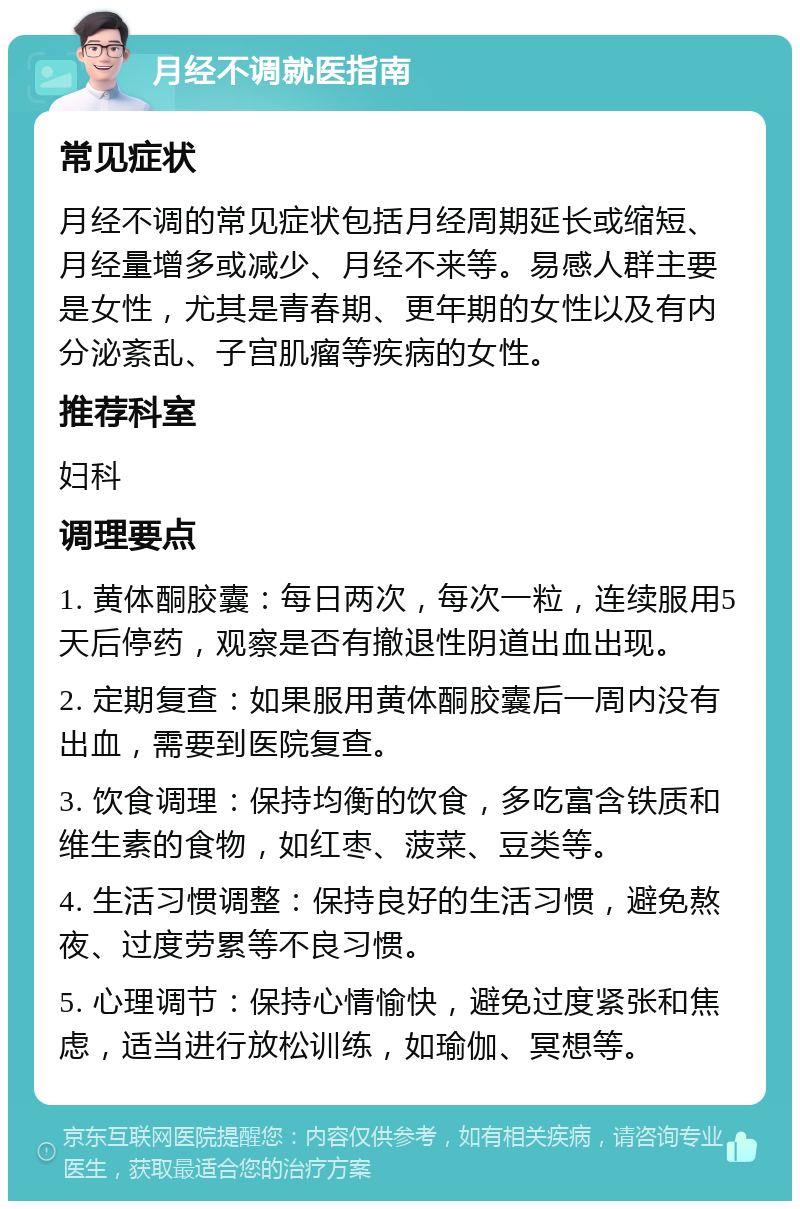 月经不调就医指南 常见症状 月经不调的常见症状包括月经周期延长或缩短、月经量增多或减少、月经不来等。易感人群主要是女性，尤其是青春期、更年期的女性以及有内分泌紊乱、子宫肌瘤等疾病的女性。 推荐科室 妇科 调理要点 1. 黄体酮胶囊：每日两次，每次一粒，连续服用5天后停药，观察是否有撤退性阴道出血出现。 2. 定期复查：如果服用黄体酮胶囊后一周内没有出血，需要到医院复查。 3. 饮食调理：保持均衡的饮食，多吃富含铁质和维生素的食物，如红枣、菠菜、豆类等。 4. 生活习惯调整：保持良好的生活习惯，避免熬夜、过度劳累等不良习惯。 5. 心理调节：保持心情愉快，避免过度紧张和焦虑，适当进行放松训练，如瑜伽、冥想等。