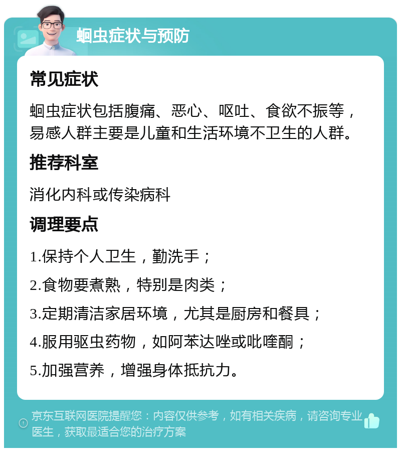 蛔虫症状与预防 常见症状 蛔虫症状包括腹痛、恶心、呕吐、食欲不振等，易感人群主要是儿童和生活环境不卫生的人群。 推荐科室 消化内科或传染病科 调理要点 1.保持个人卫生，勤洗手； 2.食物要煮熟，特别是肉类； 3.定期清洁家居环境，尤其是厨房和餐具； 4.服用驱虫药物，如阿苯达唑或吡喹酮； 5.加强营养，增强身体抵抗力。