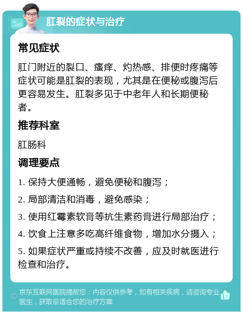 肛裂的症状与治疗 常见症状 肛门附近的裂口、瘙痒、灼热感、排便时疼痛等症状可能是肛裂的表现，尤其是在便秘或腹泻后更容易发生。肛裂多见于中老年人和长期便秘者。 推荐科室 肛肠科 调理要点 1. 保持大便通畅，避免便秘和腹泻； 2. 局部清洁和消毒，避免感染； 3. 使用红霉素软膏等抗生素药膏进行局部治疗； 4. 饮食上注意多吃高纤维食物，增加水分摄入； 5. 如果症状严重或持续不改善，应及时就医进行检查和治疗。