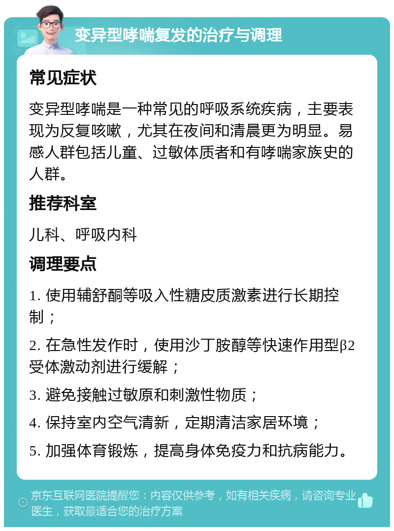 变异型哮喘复发的治疗与调理 常见症状 变异型哮喘是一种常见的呼吸系统疾病，主要表现为反复咳嗽，尤其在夜间和清晨更为明显。易感人群包括儿童、过敏体质者和有哮喘家族史的人群。 推荐科室 儿科、呼吸内科 调理要点 1. 使用辅舒酮等吸入性糖皮质激素进行长期控制； 2. 在急性发作时，使用沙丁胺醇等快速作用型β2受体激动剂进行缓解； 3. 避免接触过敏原和刺激性物质； 4. 保持室内空气清新，定期清洁家居环境； 5. 加强体育锻炼，提高身体免疫力和抗病能力。