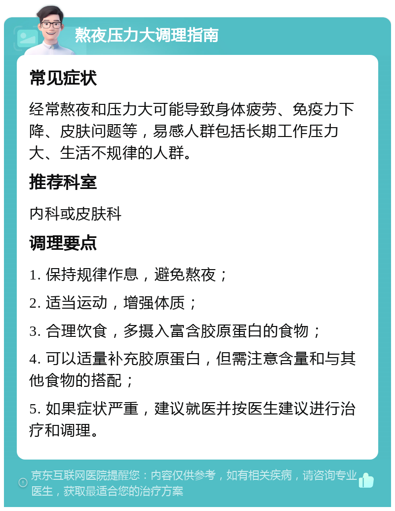 熬夜压力大调理指南 常见症状 经常熬夜和压力大可能导致身体疲劳、免疫力下降、皮肤问题等，易感人群包括长期工作压力大、生活不规律的人群。 推荐科室 内科或皮肤科 调理要点 1. 保持规律作息，避免熬夜； 2. 适当运动，增强体质； 3. 合理饮食，多摄入富含胶原蛋白的食物； 4. 可以适量补充胶原蛋白，但需注意含量和与其他食物的搭配； 5. 如果症状严重，建议就医并按医生建议进行治疗和调理。