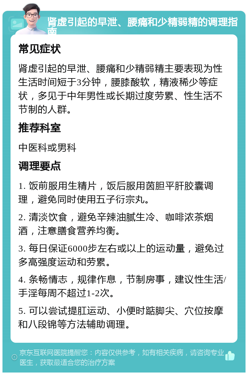 肾虚引起的早泄、腰痛和少精弱精的调理指南 常见症状 肾虚引起的早泄、腰痛和少精弱精主要表现为性生活时间短于3分钟，腰膝酸软，精液稀少等症状，多见于中年男性或长期过度劳累、性生活不节制的人群。 推荐科室 中医科或男科 调理要点 1. 饭前服用生精片，饭后服用茵胆平肝胶囊调理，避免同时使用五子衍宗丸。 2. 清淡饮食，避免辛辣油腻生冷、咖啡浓茶烟酒，注意膳食营养均衡。 3. 每日保证6000步左右或以上的运动量，避免过多高强度运动和劳累。 4. 条畅情志，规律作息，节制房事，建议性生活/手淫每周不超过1-2次。 5. 可以尝试提肛运动、小便时踮脚尖、穴位按摩和八段锦等方法辅助调理。