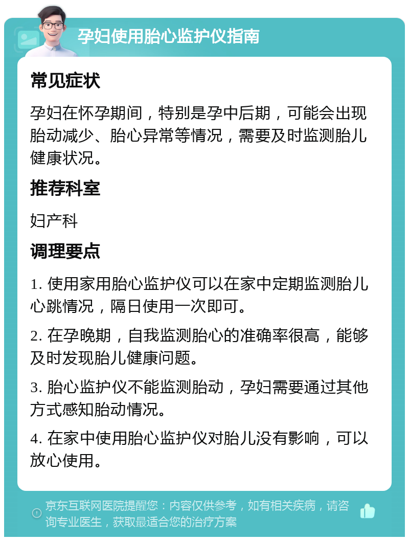 孕妇使用胎心监护仪指南 常见症状 孕妇在怀孕期间，特别是孕中后期，可能会出现胎动减少、胎心异常等情况，需要及时监测胎儿健康状况。 推荐科室 妇产科 调理要点 1. 使用家用胎心监护仪可以在家中定期监测胎儿心跳情况，隔日使用一次即可。 2. 在孕晚期，自我监测胎心的准确率很高，能够及时发现胎儿健康问题。 3. 胎心监护仪不能监测胎动，孕妇需要通过其他方式感知胎动情况。 4. 在家中使用胎心监护仪对胎儿没有影响，可以放心使用。