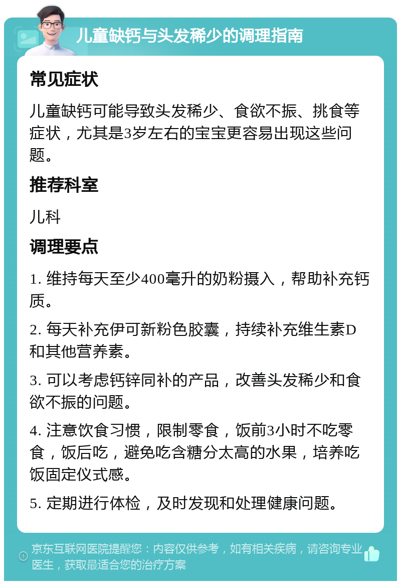 儿童缺钙与头发稀少的调理指南 常见症状 儿童缺钙可能导致头发稀少、食欲不振、挑食等症状，尤其是3岁左右的宝宝更容易出现这些问题。 推荐科室 儿科 调理要点 1. 维持每天至少400毫升的奶粉摄入，帮助补充钙质。 2. 每天补充伊可新粉色胶囊，持续补充维生素D和其他营养素。 3. 可以考虑钙锌同补的产品，改善头发稀少和食欲不振的问题。 4. 注意饮食习惯，限制零食，饭前3小时不吃零食，饭后吃，避免吃含糖分太高的水果，培养吃饭固定仪式感。 5. 定期进行体检，及时发现和处理健康问题。