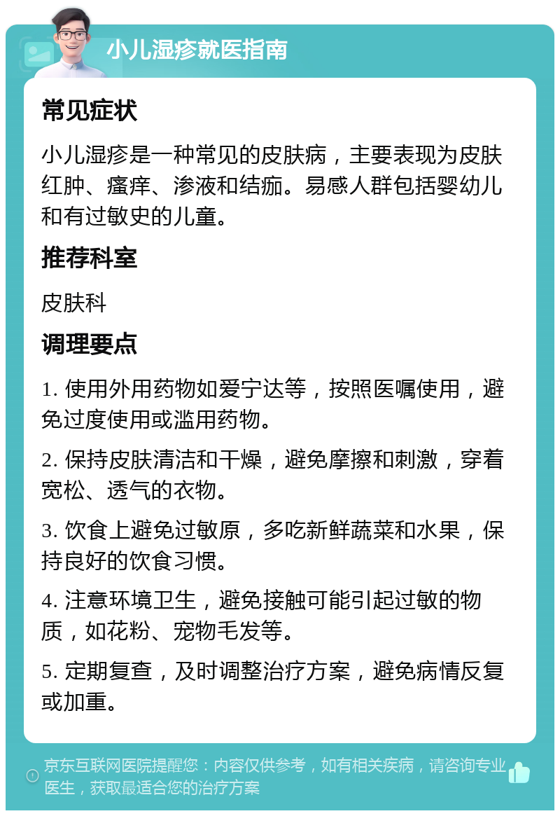 小儿湿疹就医指南 常见症状 小儿湿疹是一种常见的皮肤病，主要表现为皮肤红肿、瘙痒、渗液和结痂。易感人群包括婴幼儿和有过敏史的儿童。 推荐科室 皮肤科 调理要点 1. 使用外用药物如爱宁达等，按照医嘱使用，避免过度使用或滥用药物。 2. 保持皮肤清洁和干燥，避免摩擦和刺激，穿着宽松、透气的衣物。 3. 饮食上避免过敏原，多吃新鲜蔬菜和水果，保持良好的饮食习惯。 4. 注意环境卫生，避免接触可能引起过敏的物质，如花粉、宠物毛发等。 5. 定期复查，及时调整治疗方案，避免病情反复或加重。