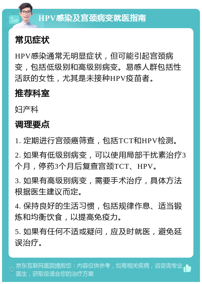 HPV感染及宫颈病变就医指南 常见症状 HPV感染通常无明显症状，但可能引起宫颈病变，包括低级别和高级别病变。易感人群包括性活跃的女性，尤其是未接种HPV疫苗者。 推荐科室 妇产科 调理要点 1. 定期进行宫颈癌筛查，包括TCT和HPV检测。 2. 如果有低级别病变，可以使用局部干扰素治疗3个月，停药3个月后复查宫颈TCT、HPV。 3. 如果有高级别病变，需要手术治疗，具体方法根据医生建议而定。 4. 保持良好的生活习惯，包括规律作息、适当锻炼和均衡饮食，以提高免疫力。 5. 如果有任何不适或疑问，应及时就医，避免延误治疗。