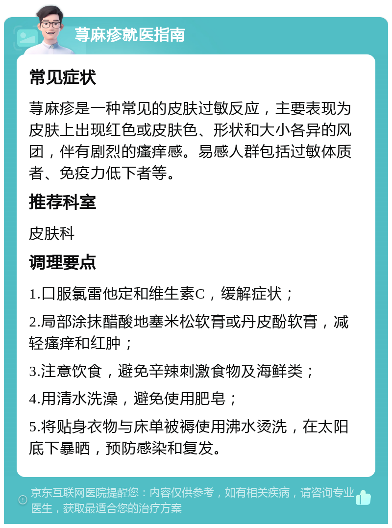 荨麻疹就医指南 常见症状 荨麻疹是一种常见的皮肤过敏反应，主要表现为皮肤上出现红色或皮肤色、形状和大小各异的风团，伴有剧烈的瘙痒感。易感人群包括过敏体质者、免疫力低下者等。 推荐科室 皮肤科 调理要点 1.口服氯雷他定和维生素C，缓解症状； 2.局部涂抹醋酸地塞米松软膏或丹皮酚软膏，减轻瘙痒和红肿； 3.注意饮食，避免辛辣刺激食物及海鲜类； 4.用清水洗澡，避免使用肥皂； 5.将贴身衣物与床单被褥使用沸水烫洗，在太阳底下暴晒，预防感染和复发。