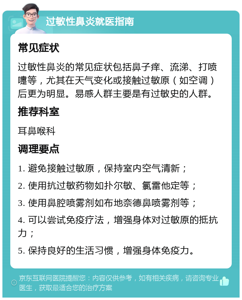 过敏性鼻炎就医指南 常见症状 过敏性鼻炎的常见症状包括鼻子痒、流涕、打喷嚏等，尤其在天气变化或接触过敏原（如空调）后更为明显。易感人群主要是有过敏史的人群。 推荐科室 耳鼻喉科 调理要点 1. 避免接触过敏原，保持室内空气清新； 2. 使用抗过敏药物如扑尔敏、氯雷他定等； 3. 使用鼻腔喷雾剂如布地奈德鼻喷雾剂等； 4. 可以尝试免疫疗法，增强身体对过敏原的抵抗力； 5. 保持良好的生活习惯，增强身体免疫力。