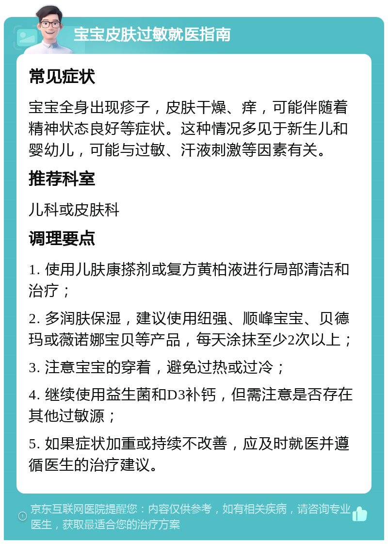 宝宝皮肤过敏就医指南 常见症状 宝宝全身出现疹子，皮肤干燥、痒，可能伴随着精神状态良好等症状。这种情况多见于新生儿和婴幼儿，可能与过敏、汗液刺激等因素有关。 推荐科室 儿科或皮肤科 调理要点 1. 使用儿肤康搽剂或复方黄柏液进行局部清洁和治疗； 2. 多润肤保湿，建议使用纽强、顺峰宝宝、贝德玛或薇诺娜宝贝等产品，每天涂抹至少2次以上； 3. 注意宝宝的穿着，避免过热或过冷； 4. 继续使用益生菌和D3补钙，但需注意是否存在其他过敏源； 5. 如果症状加重或持续不改善，应及时就医并遵循医生的治疗建议。