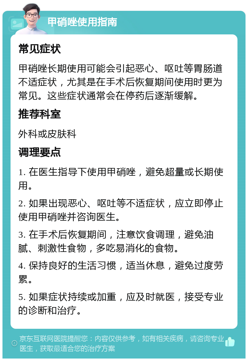 甲硝唑使用指南 常见症状 甲硝唑长期使用可能会引起恶心、呕吐等胃肠道不适症状，尤其是在手术后恢复期间使用时更为常见。这些症状通常会在停药后逐渐缓解。 推荐科室 外科或皮肤科 调理要点 1. 在医生指导下使用甲硝唑，避免超量或长期使用。 2. 如果出现恶心、呕吐等不适症状，应立即停止使用甲硝唑并咨询医生。 3. 在手术后恢复期间，注意饮食调理，避免油腻、刺激性食物，多吃易消化的食物。 4. 保持良好的生活习惯，适当休息，避免过度劳累。 5. 如果症状持续或加重，应及时就医，接受专业的诊断和治疗。