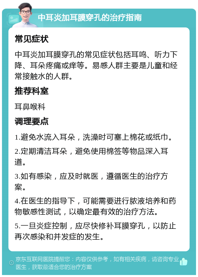 中耳炎加耳膜穿孔的治疗指南 常见症状 中耳炎加耳膜穿孔的常见症状包括耳鸣、听力下降、耳朵疼痛或痒等。易感人群主要是儿童和经常接触水的人群。 推荐科室 耳鼻喉科 调理要点 1.避免水流入耳朵，洗澡时可塞上棉花或纸巾。 2.定期清洁耳朵，避免使用棉签等物品深入耳道。 3.如有感染，应及时就医，遵循医生的治疗方案。 4.在医生的指导下，可能需要进行脓液培养和药物敏感性测试，以确定最有效的治疗方法。 5.一旦炎症控制，应尽快修补耳膜穿孔，以防止再次感染和并发症的发生。