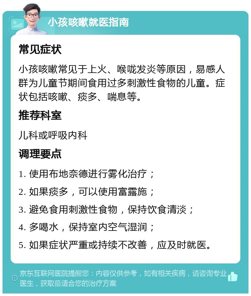 小孩咳嗽就医指南 常见症状 小孩咳嗽常见于上火、喉咙发炎等原因，易感人群为儿童节期间食用过多刺激性食物的儿童。症状包括咳嗽、痰多、喘息等。 推荐科室 儿科或呼吸内科 调理要点 1. 使用布地奈德进行雾化治疗； 2. 如果痰多，可以使用富露施； 3. 避免食用刺激性食物，保持饮食清淡； 4. 多喝水，保持室内空气湿润； 5. 如果症状严重或持续不改善，应及时就医。