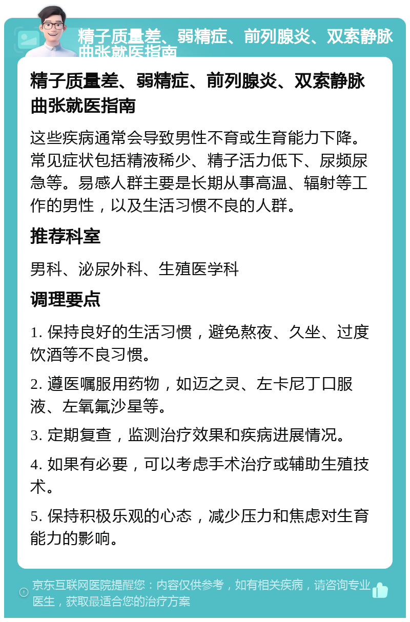 精子质量差、弱精症、前列腺炎、双索静脉曲张就医指南 精子质量差、弱精症、前列腺炎、双索静脉曲张就医指南 这些疾病通常会导致男性不育或生育能力下降。常见症状包括精液稀少、精子活力低下、尿频尿急等。易感人群主要是长期从事高温、辐射等工作的男性，以及生活习惯不良的人群。 推荐科室 男科、泌尿外科、生殖医学科 调理要点 1. 保持良好的生活习惯，避免熬夜、久坐、过度饮酒等不良习惯。 2. 遵医嘱服用药物，如迈之灵、左卡尼丁口服液、左氧氟沙星等。 3. 定期复查，监测治疗效果和疾病进展情况。 4. 如果有必要，可以考虑手术治疗或辅助生殖技术。 5. 保持积极乐观的心态，减少压力和焦虑对生育能力的影响。