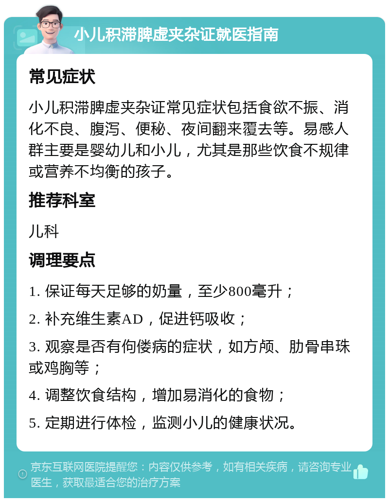 小儿积滞脾虚夹杂证就医指南 常见症状 小儿积滞脾虚夹杂证常见症状包括食欲不振、消化不良、腹泻、便秘、夜间翻来覆去等。易感人群主要是婴幼儿和小儿，尤其是那些饮食不规律或营养不均衡的孩子。 推荐科室 儿科 调理要点 1. 保证每天足够的奶量，至少800毫升； 2. 补充维生素AD，促进钙吸收； 3. 观察是否有佝偻病的症状，如方颅、肋骨串珠或鸡胸等； 4. 调整饮食结构，增加易消化的食物； 5. 定期进行体检，监测小儿的健康状况。