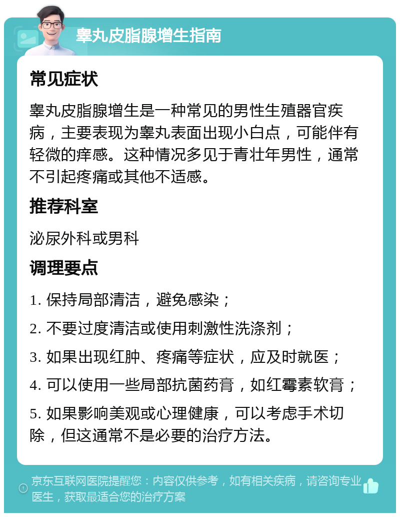 睾丸皮脂腺增生指南 常见症状 睾丸皮脂腺增生是一种常见的男性生殖器官疾病，主要表现为睾丸表面出现小白点，可能伴有轻微的痒感。这种情况多见于青壮年男性，通常不引起疼痛或其他不适感。 推荐科室 泌尿外科或男科 调理要点 1. 保持局部清洁，避免感染； 2. 不要过度清洁或使用刺激性洗涤剂； 3. 如果出现红肿、疼痛等症状，应及时就医； 4. 可以使用一些局部抗菌药膏，如红霉素软膏； 5. 如果影响美观或心理健康，可以考虑手术切除，但这通常不是必要的治疗方法。