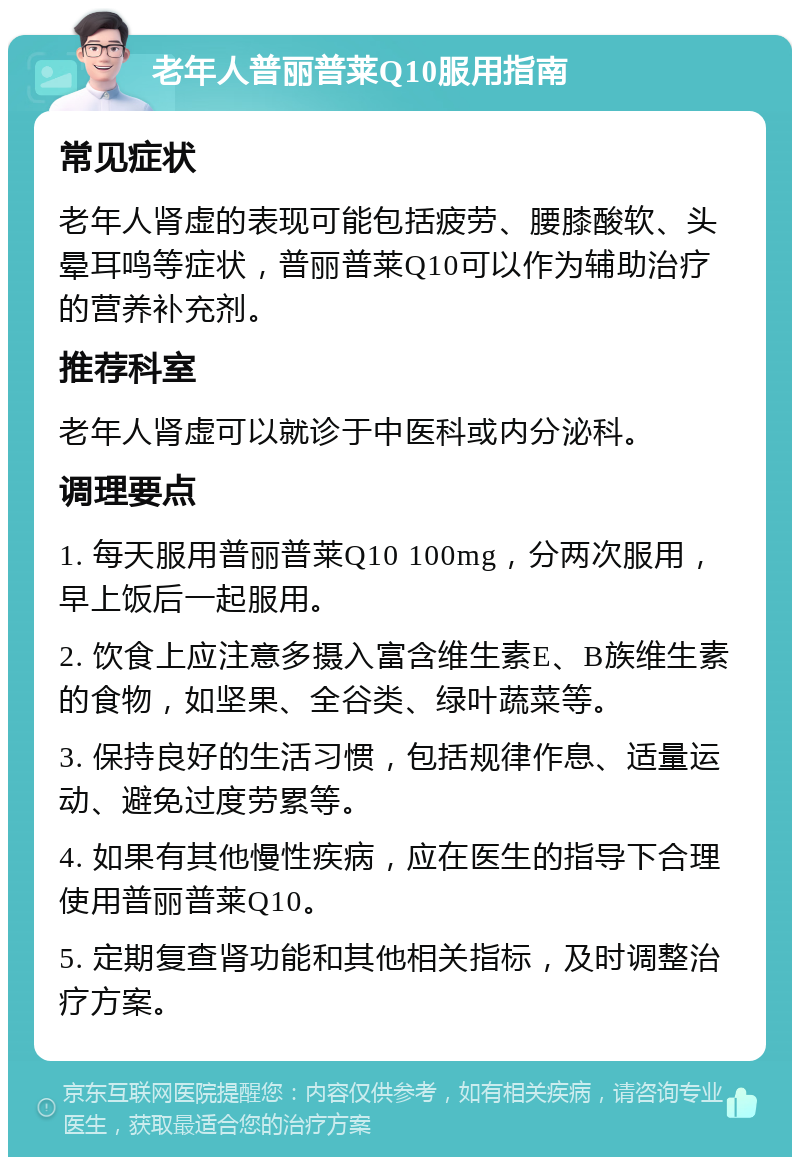 老年人普丽普莱Q10服用指南 常见症状 老年人肾虚的表现可能包括疲劳、腰膝酸软、头晕耳鸣等症状，普丽普莱Q10可以作为辅助治疗的营养补充剂。 推荐科室 老年人肾虚可以就诊于中医科或内分泌科。 调理要点 1. 每天服用普丽普莱Q10 100mg，分两次服用，早上饭后一起服用。 2. 饮食上应注意多摄入富含维生素E、B族维生素的食物，如坚果、全谷类、绿叶蔬菜等。 3. 保持良好的生活习惯，包括规律作息、适量运动、避免过度劳累等。 4. 如果有其他慢性疾病，应在医生的指导下合理使用普丽普莱Q10。 5. 定期复查肾功能和其他相关指标，及时调整治疗方案。