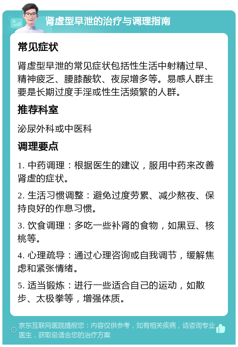 肾虚型早泄的治疗与调理指南 常见症状 肾虚型早泄的常见症状包括性生活中射精过早、精神疲乏、腰膝酸软、夜尿增多等。易感人群主要是长期过度手淫或性生活频繁的人群。 推荐科室 泌尿外科或中医科 调理要点 1. 中药调理：根据医生的建议，服用中药来改善肾虚的症状。 2. 生活习惯调整：避免过度劳累、减少熬夜、保持良好的作息习惯。 3. 饮食调理：多吃一些补肾的食物，如黑豆、核桃等。 4. 心理疏导：通过心理咨询或自我调节，缓解焦虑和紧张情绪。 5. 适当锻炼：进行一些适合自己的运动，如散步、太极拳等，增强体质。