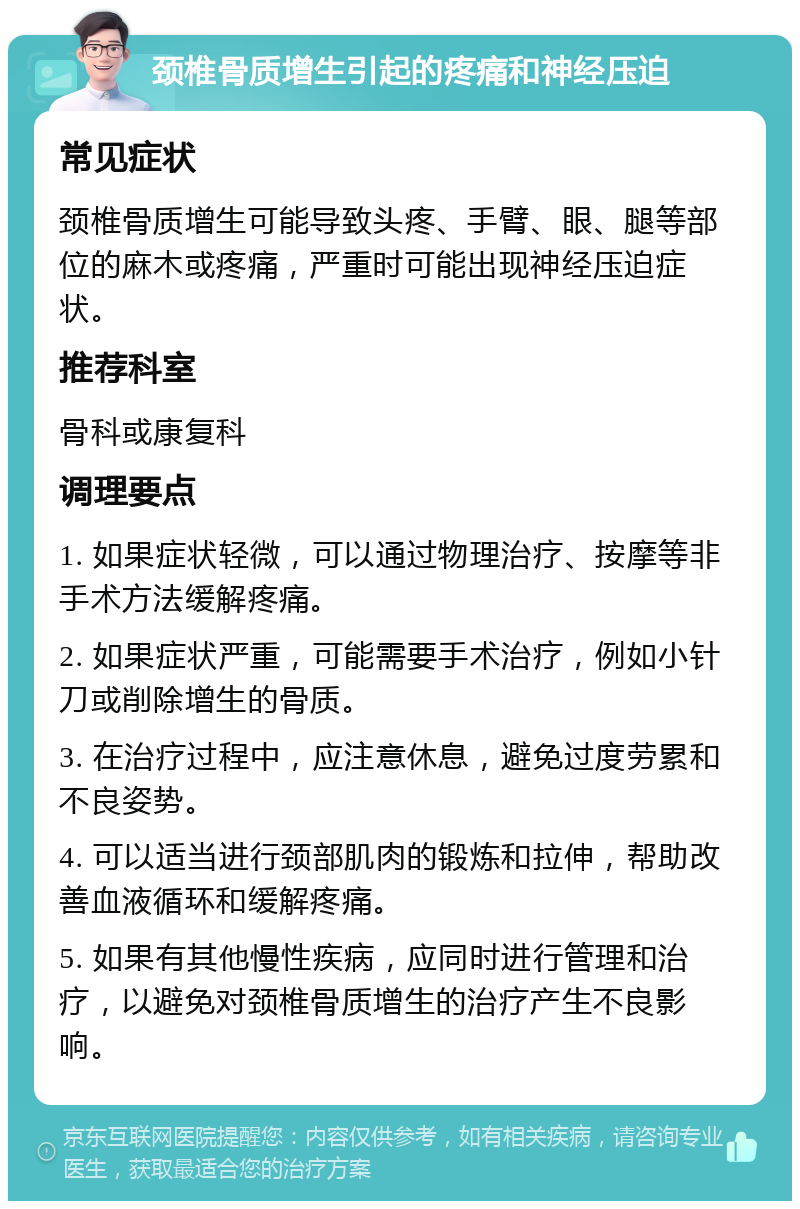 颈椎骨质增生引起的疼痛和神经压迫 常见症状 颈椎骨质增生可能导致头疼、手臂、眼、腿等部位的麻木或疼痛，严重时可能出现神经压迫症状。 推荐科室 骨科或康复科 调理要点 1. 如果症状轻微，可以通过物理治疗、按摩等非手术方法缓解疼痛。 2. 如果症状严重，可能需要手术治疗，例如小针刀或削除增生的骨质。 3. 在治疗过程中，应注意休息，避免过度劳累和不良姿势。 4. 可以适当进行颈部肌肉的锻炼和拉伸，帮助改善血液循环和缓解疼痛。 5. 如果有其他慢性疾病，应同时进行管理和治疗，以避免对颈椎骨质增生的治疗产生不良影响。